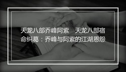 天龙八部乔峰阿紫　天龙八部宿命纠葛：乔峰与阿紫的江湖恩怨
